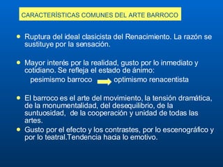 CARACTERÍSTICAS COMUNES DEL ARTE BARROCO   Ruptura del ideal clasicista del Renacimiento.  L a razón se sustituye por la sensación.  Mayor interés por la realidad, gusto por lo inmediato y cotidiano. Se refleja el estado de ánimo: pesimismo barroco  optimismo renacentista El barroco es el arte del movimiento, la tensión dramática, de la monumentalidad, del desequilibrio, de la suntuosidad,  de la cooperación y unidad de todas las artes. G usto por el efecto y los contrastes, por lo escenográfico y por lo teatral. Tendencia hacia lo emotivo. 