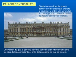 PALACIO DE VERSALLES C onvicción de que el poderío sólo e ra  perfecto si se manifestaba ante los ojos de todos mediante el brillo del escenario en que se ejercía.  El arte barroco francés puede definirse como clasicista, prefiere la claridad, el orden y la serenidad  a lo recargado y lo retórico, la obra así resulta sobria y equilibrada .  
