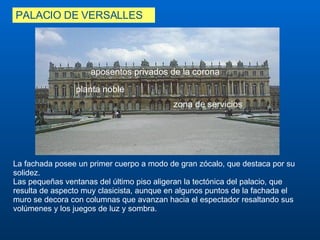 PALACIO DE VERSALLES La fachada posee un primer cuerpo a modo de gran zócalo, que destaca por su solidez.  Las pequeñas ventanas del último piso aligeran la tectónica del palacio, que resulta de aspecto muy clasicista, aunque en algunos puntos de la fachada el muro se decora con columnas que avanzan hacia el espectador resaltando sus volúmenes y los juegos de luz y sombra. aposentos privados de la corona  zona de servicios  planta noble 