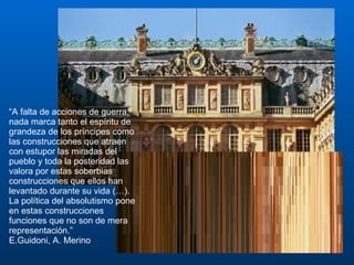 “ A falta de acciones de guerra, nada marca tanto el espíritu de grandeza de los príncipes como las construcciones que atraen con estupor las miradas del pueblo y toda la posteridad las valora por estas soberbias construcciones que ellos han levantado durante su vida (…). La política del absolutismo pone en estas construcciones funciones que no son de mera representación.”  E.Guidoni, A. Merino 