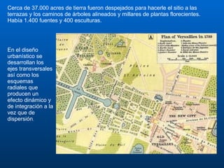 Cerca de 37.000 acres de tierra fueron despejados para hacerle el sitio a las terrazas y los caminos de árboles alineados y millares de plantas florecientes. Había 1.400 fuentes y 400 esculturas.  En el diseño urbanístico se desarrollan los ejes transversales así como los esquemas radiales que producen un efecto dinámico y de integración a la vez que de dispersión . 