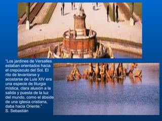 “ Los jardines de Versalles estaban orientados hacia el crepúsculo del Sol. El rito de levantarse y acostarse de Luis XIV era una especie de liturgia mística, clara alusión a la salida y puesta de la luz del mundo, como el ábside de una iglesia cristiana, daba hacia Oriente.” S. Sebastián 