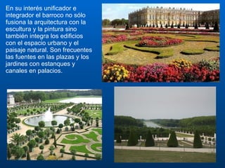 En su interés unificador e integrador el barroco no sólo fusiona la arquitectura con la escultura y la pintura sino también integra los edificios con el espacio urbano y el paisaje natural. Son frecuentes las fuentes en las plazas y los jardines con estanques y canales en palacios.  