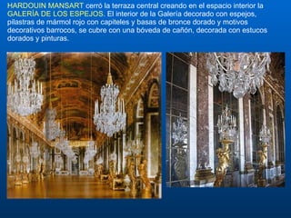 HARDOUIN MANSART  cerró la terraza central creando en el espacio interior la  GALERÍA DE LOS ESPEJOS . El interior de la Galería decorado con espejos, pilastras de mármol rojo con capiteles y basas de bronce dorado y motivos decorativos barrocos, se cubre con una bóveda de cañón, decorada con estucos dorados y pinturas.  