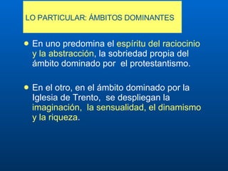 LO PARTICULAR: ÁMBITOS DOMINANTES E n uno predomina el  espíritu del raciocinio y la abstracción , la sobriedad propia del ámbito dominado por  el protestantismo .   E n el otro, en el ámbito dominado por la Iglesia de Trento,  se despliegan la  imaginación,  la sensualidad, el dinamismo y la riqueza .   