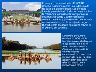 El parque, obra maestra de  LE NOTRE . Concibe los jardines como una extensión de las salas del propio palacio. Son de estilo francés y muestran el triunfo del hombre sobre la naturaleza, dominándola y obligándola a desarrollarse donde y como deseaba la voluntad humana, y que a medida que se aleja del palacio del rey, se le va dejando mayor libertad, hasta llegar a la naturaleza salvaje en el extremo del conjunto.  Dentro del parque se encuentran infinidad de fuentes, aunque destaca en el eje central la del carro solar, que representa a Apolo en el momento de salir del océano conduciendo su carro para iluminar a la tierra, en clara alusión al rey que de la misma manera que el iluminaba a Francia.  