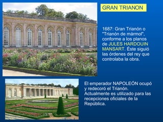 GRAN TRIANON El emperador NAPOLEÓN ocupó y redecoró el Trianón.  Actualmente es utilizado para las recepciones oficiales de la República. 1687: Gran Trianón o "Trianón de mármol", conforme a los planos de  JULES HARDOUIN MANSART . Éste siguió las órdenes del rey que controlaba la obra.  