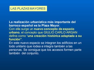 LAS PLAZAS MAYORES La realización urbanística más importante del barroco español es la Plaza Mayor .  Con ella surge un  nuevo concepto de espacio urbano , el concepto que GIULIO CARLO ARGAN define como “ una creación histórica adaptada a su función” .  En este nuevo espacio se integran los edificios en un todo unitario que rodea e integra también a las personas. Se consigue que los accesos formen parte también  del conjunto.  