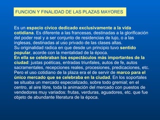 FUNCION Y FINALIDAD DE LAS PLAZAS MAYORES Es un  espacio cívico dedicado exclusivamente a la vida cotidiana . Es diferente a las francesas, destinadas a la glorificación del poder real y a ser conjunto de residencias de lujo, o a las inglesas, destinadas al uso privado de las clases altas. Su originalidad radica en que desde un principio tuvo  sentido popular , acorde con la mentalidad de la época.  En ella se celebraban los espectáculos más importantes de la ciudad : justas poéticas, entradas triunfales, autos de fe, autos sacramentales, recepciones reales, procesiones, predicaciones, etc.  Pero el uso cotidiano de la plaza era el de servir de  marco para el único mercado que se celebraba en la ciudad . En los soportales se situaba un mercado especializado, sobre todo gremial; en el centro, al aire libre, toda la animación del mercado con puestos de vendedores muy variados: frutas, verduras, aguadores, etc. que fue objeto de abundante literatura de la época. 