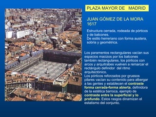 PLAZA MAYOR DE  MADRID JUAN GÓMEZ DE LA MORA 1617 Estructura cerrada, rodeada de pórticos y de balcones.  De estilo herreriano con forma austera, sobria y geométrica.  Los paramentos rectangulares vacían sus espacios macizos por los balcones también rectangulares, los pórticos con arcos y arquitrabes vuelven a remarcar el rectángulo definidor  del ritmo arquitectónico. Los pórticos reforzados por gruesos pilares vacían su contenido para albergar a las gentes y establecen el  contraste forma cerrada-forma abierta , definidora de la estética barroca, ejemplo de  contraste entre la superficial y lo profundo . Estos rasgos dinamizan el estatismo del conjunto. 