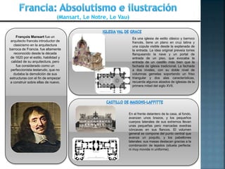 (Mansart, Le Notre, Le Vau)
François Mansart fue un
arquitecto francés introductor de
clasicismo en la arquitectura
barroca de Francia. fue altamente
reconocido desde la década
de 1620 por el estilo, habilidad y
calidad de su arquitectura, pero
fue considerado como un
perfeccionista testarudo, que no
dudaba la demolición de sus
estructuras con el fin de empezar
a construir sobre ellas de nuevo.
Es una iglesia de estilo clásico y barroco
francés, tiene un plano en cruz latina y
una cúpula visible desde la explanada de
la entrada. La idea original preveía torres
flanqueando la nave y un portal de
entrada de un piso, que evocaba la
entrada de un castillo más bien que la
fachada de iglesia tradicional. La fachada
a dos niveles, con su doble nivel de
columnas gemelas soportando un friso
triangular y dos alas características,
recuerda algunos alzados de iglesias de la
primera mitad del siglo XVII.
En el frente delantero de la casa, al fondo,
avanzan unos brazos, y los pequeños
cuerpos laterales de sus extremos llevan
unas pequeñas pero marcadas exedras
cóncavas en sus flancos. El volumen
general se compone del punto central que
avanza un poquito, y los pabellones
laterales: sus masas destacan gracias a la
combinación de tejados (silueta perfecta:
ni muy movida ni uniforme).
 