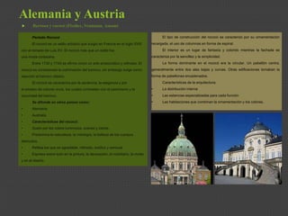 Alemania y Austria
 Barroco y rococó (Fischer, Neumann, Assam)
Periodo Rococó
El rococó es un estilo artístico que surgió en Francia en el siglo XVIII
con el reinado de Luis XV. El rococó más que un estilo fue
una moda cortesana.
Entre 1730 y 1745 se afirmo como un arte aristocrático y refinado. El
rococó es considerado la culminación del barroco, sin embargo surge como
reacción al barroco clásico.
El rococó se caracteriza por la opulencia, la elegancia y por
el empleo de colores vivos, los cuales contrastan con el pesimismo y la
oscuridad del barroco.
Se difunde en otros países como:
• Alemania
• Australia
• Características del rococó:
• Gusto por los colore luminosos, suaves y claros.
• Predomina la naturaleza, la mitología, la belleza de los cuerpos
desnudos.
• Refleja los que es agradable, refinado, exótico y sensual.
• Expresa sobre todo en la pintura, la decoración, el mobiliario, la moda
y en el diseño.
El tipo de construcción del rococó se caracterizo por su ornamentación
recargada, el uso de columnas en forma de espiral.
El interior es un lugar de fantasía y colorido mientras la fachada se
caracteriza por la sencillez y la simplicidad.
La forma dominante en el rococó era la circular. Un pabellón centra,
generalmente entre dos alas bajas y curvas. Otras edificaciones tomaban la
forma de pabellones encadenados.
Características de la arquitectura:
• La distribución interna
• Las estancias especializadas para cada función
• Las habitaciones que combinan la ornamentación y los colores.
 