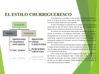 EL ESTILO CHURRIGUERESCO
El churrigueresco, es una etapa, así como un estilo arquitectónico de España que
se dio en la época del barroco y llegó hasta la Nueva España, donde se conoce
como barroco estípite, alcanzando un gran desarrollo.
El estilo Churrigueresco se desarrolló tanto en España, como en Iberoamérica
desde finales del siglo XVII hasta la primera mitad del siglo XVIII. El churrigueresco
influyó mucho en la arquitectura colonial del arte hispamericano.
Se entendían por churriguerescas todas aquellas arquitecturas que poseían un
marcado en movimiento y una abigarrada ornamentación, sobre todo la retablística.
Churrigueresco fue en sus inicios-un término acuñado con sentido despectivo por los
neoclacisistas, molestos por el desmembramiento formal, la profusión ornamental y la
extravagancia académica de Churriguera, que llevó el dinamismo del barroco a sus
extremos formales en España.
Se caracterizó por las columnas retorcidas ondulantes, llamadas salomónicas; por
el recargo de adornos apiñados unos a otros con expresiones de flores, frutos, bustos,
caras de ángeles, adornos heráldicos etc; y la aplicación impresionante de lujo y riqueza,
con las aplicaciones de pan de oro.
Como muestra de este estilo tenemos la iglesia de San Agustín, de la Merced y
San Marcelo en Lima, de Magdalena Vieja en Pueblo Libre; templos como los de
Paucarcolla, los de Pomata, Juli, Lampa y Zepita en Puno y gran parte de los templos
del Cusco de una belleza incomparable, retablos dorados (pan de oro) de altares de
muchas iglesias de Ayacucho y Arequipa.
 