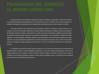 TRANSMISIÓN DEL BARROCO
AL MUNDO AMERICANO
América encuentra en la arquitectura española coincidencias simbólicas y espirituales, de cierta forma casual y
en gran parte producidas intencionalmente por la misma potencia, ya que no olvidemos que su principal objetivo era
establecer estrategias de manipulación para la imposición de características propias como la religión y el idioma.
Para poder entender cómo surge esta nueva arquitectura barroca en América es preciso situarnos en el
contexto en que ella se desarrolla. Sabemos que América estaba conformada por distintas colonias que dependían
de diferentes potencias europeas, y este hecho no es menor para poder comprender la mitigación cultural que ellas
han padecido. Podemos pensar entonces en dos culturas: la precolombina, con su diversidad y variedad de culturas
indígenas, y la ibérica (España y Portugal), también con sus regionalismos que se fusionan para generar una nueva
identidad. Y es aquí donde debemos plantearnos de qué forma esta fusión fue llevada a cabo, y poder comprender el
proceso de mestizaje con rasgos presentes de cada cultura y no caer en la simple concepción de una colonización
europea.
Lo importante es entonces reconocer que este proceso se da con la toma de consciencia de la incorporación de
elementos ajenos a cada una de las identidades involucradas, ya que para sentirnos pertenecientes a esos nuevos
códigos debemos primero aceptar el cambio. Entonces, América indígena consciente de este proceso violento e
inevitable, fue encontrando afinidades, casuales en ciertos casos e impuestas en otros, y construyendo así la resultante
de este fenómeno: la identidad barroca americana
 
