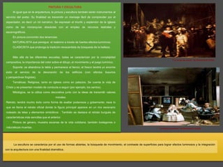 PINTURA Y ESCULTURA
Al igual que en la arquitectura, la pintura y escultura también serán instrumentos al
servicio del poder. Su finalidad es transmitir un mensaje fácil de comprender por el
espectador, es decir un rol narrativo. Se expresan el triunfo y esplendor de la Iglesia
como de las monarquías absolutas con el empleo de recursos teatrales y
escenográficos.
En pintura convivirán dos tenencias:
NATURALISTA que persigue el realismo a través de fuertes efectos lumínicos;
CLASICISTA que prolonga la tradición renacentista de búsqueda de la belleza.
Más allá de las diferentes escuelas, todas se caracterizan por la complejidad
compositiva, la importancia del color sobre el dibujo, el movimiento y el juego lumínico.
Soporte: se abandona la tabla y permanece el lienzo; el fresco tendrá un enorme
éxito al servicio de la decoración de los edificios (con efectos ilusorios
y perspectivas fingidas).
Temáticas: Religiosa, tanto en Iglesia como en palacios. Se cuenta la vida de
Cristo y se presentan modelo de conducta a seguir (por ejemplo, los santos).
Mitológica, se la utiliza como decorativa junto con la ideas de transmitir valores
morales.
Retrato, tendrá mucho éxito como forma de exaltar poderosos y gobernante; nace lo
que se llama el retrato oficial donde la figura principal aparece en un rico escenario
rodeado de telas y elementos simbólicos . También se destaca el retrato burgués de
características más sencillas que el anterior.
Pintura de género, muestra escenas de la vida cotidiana, también bodegones o
naturalezas muertas.
La escultura se caracteriza por el uso de formas abiertas, la búsqueda de movimiento, el contraste de superficies para lograr efectos luminosos y la integración
con la arquitectura con una finalidad dramática.
"La ronda de noche" de Rembrandt (1642)
"La ronda de noche" de Rembrandt (1642)
 