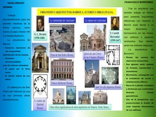 FRANCESCO BORROMINI
Fue un arquitecto que
también trabajó en Roma,
pero presenta importantes
diferencias con respecto a
Bernini pues tiende a un
mayor dinamismo y
barroquismo en las líneas,
con edificios y espacios
centrípetos. Sus clientes
serán las órdenes religiosas.
La arquitectura de
Borromini
• Rompe las normas del
clasicismo renacentista.
• Sus iglesias, están repletas
de fantasía, expresividad y
dramatismo.
• Movimiento, conseguido con
la ondulación de muros y
entablamentos (Ritmo).
• Recurrió a plantas complejas
y dinámicas que combinaban
diversas formas
geométricas.
• Uso de la perspectiva, que
proporcionaba la ilusión de
unas mayores dimensiones
de sus edificios.
Gianlorenzo Bernini
GIANLORENZO
BERNINI
Trabajó
abundantemente para los
grandes mecenas de la
Roma barroca, como
fueron el papa Urbano VIII
y la familia Barberini.
La arquitectura de
Bernini
• Conserva clasicismo de
raíz renacentista
(distribución de las masas).
• Grandeza y
monumentalidad
(uso de órdenes colosales).
• El gusto por la línea
curva.
• El diseño teatral de sus
obras.
El baldaquino de San
Pedro del Vaticano es una
de sus primeras obras
arquitectónicas.
 