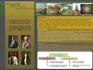 Francia Absolutismo e ilustración.
(Mansart, Le Notre, Le Vau)
La arquitectura barroca francesa es sobre
todo palaciega, y en cuanto a su exterior,
de composición en general muy clásica.
Es costumbre denominar las varias
etapas del barroco francés por el nombre
de sus reyes, distinguiendo las de Luis
XIII, Luis XIV, Regencia, Luis XV y Luis
XVI.
André Le Nôtre
(París, 1613 - id., 1700) Arquitecto y diseñador de jardines francés. De su padre y su abuelo, famosos jardineros
reales, aprendió todo lo referente al arte de la jardinería, aunque se formó también como arquitecto y pintor.
De las numerosas obras que realizó (proyectos completos, ampliaciones o modificaciones), su gran creación fue,
sin duda, los jardines de Versalles, donde impuso una concepción geométrica conocida más tarde como jardín
francés y muy imitada hasta el siglo XVIII, cuando apareció el jardín inglés. Los jardines de Le Nôtre, de
concepción monumental, se caracterizan por composiciones variadas en las cuales se combinan parterres
geométricos, flores, fuentes y esculturas.
François Mansart
(París,1598 - 1666) fue un arquitecto francés introductor de clasicismo en la arquitectura barroca de Francia.
François era hijo de un maestro carpintero y no fue formado como arquitecto
Mansart fue altamente reconocido desde la década de 1620 por el estilo, habilidad y calidad de su arquitectura,
pero fue considerado como un perfeccionista testarudo, que no dudaba la demolición de sus estructuras con el fin
de empezar a construir sobre ellas de nuevo. Solo los más ricos podían permitirse el lujo de trabajar con él.
El único ejemplo que sobrevive de sus primeros trabajos es el castillo de Balleroy, encargado por Gastón de
Orleans, cuyas obras se iniciaron en 1626. El propio duque quedó tan complacido con el resultado que invitó a
Mansart a renovar su Castillo de Blois en (1635).
Luis Le Vau ,
(París, 1612 - París, 11 de octubre de 1670),
fue un arquitecto francés, uno de los creadores del clasicismo francés (el llamado estilo Luis XIV) y que él supo
combinar de manera impresionante con el barroco. Creó un estilo que destacó por la simplicidad de las
construcciones y la elegancia de las decoraciones. Su obra más importante fue el Palacio de Vaux-le-Vicomte.
No debe confundirse con su hermano, François Le Vau, arquitecto de la iglesia de Saint-Louis-en-L’ile, en París.
 