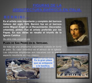Es el artista más importante y completo del barroco
italiano del siglo XVII. Bernini fue en el barroco
como Miguel Ángel en el Renacimiento: Decorador,
urbanista, pintor; Fue el artista preferido por los
Papas. En sus obras se resalta el triunfo de la
Iglesia Católica.
Su obra más conocida es:
PLAZA DE SAN PEDRO EN EL VATICANO.
Se trata de una amplísima columnata ovalada en torno
al patio. Su valor simbólico es el abrazo de la Iglesia.
Las columnas empleadas son toscanas con lo que el
aspecto resultante es muy clásico.
Es la gran plaza
que se antepone
a la basílica.
 