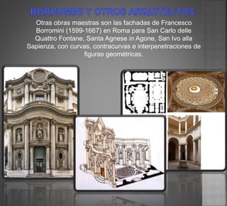 Otras obras maestras son las fachadas de Francesco
Borromini (1599-1667) en Roma para San Carlo delle
Quattro Fontane, Santa Agnese in Agone, San Ivo alla
Sapienza, con curvas, contracurvas e interpenetraciones de
figuras geométricas.
 