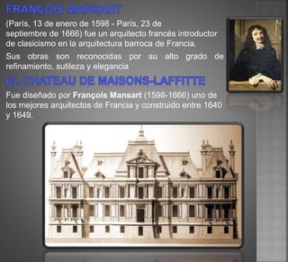 (París, 13 de enero de 1598 - París, 23 de
septiembre de 1666) fue un arquitecto francés introductor
de clasicismo en la arquitectura barroca de Francia.
Sus obras son reconocidas por su alto grado de
refinamiento, sutileza y elegancia
Fue diseñado por François Mansart (1598-1666) uno de
los mejores arquitectos de Francia y construido entre 1640
y 1649.
 