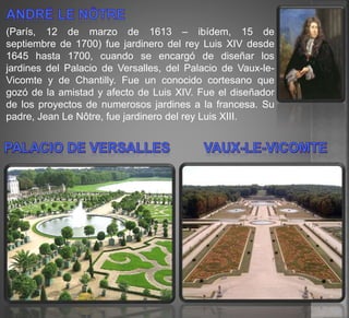 (París, 12 de marzo de 1613 – ibídem, 15 de
septiembre de 1700) fue jardinero del rey Luis XIV desde
1645 hasta 1700, cuando se encargó de diseñar los
jardines del Palacio de Versalles, del Palacio de Vaux-le-
Vicomte y de Chantilly. Fue un conocido cortesano que
gozó de la amistad y afecto de Luis XIV. Fue el diseñador
de los proyectos de numerosos jardines a la francesa. Su
padre, Jean Le Nôtre, fue jardinero del rey Luis XIII.
 