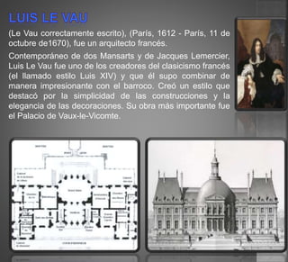 (Le Vau correctamente escrito), (París, 1612 - París, 11 de
octubre de1670), fue un arquitecto francés.
Contemporáneo de dos Mansarts y de Jacques Lemercier,
Luis Le Vau fue uno de los creadores del clasicismo francés
(el llamado estilo Luis XIV) y que él supo combinar de
manera impresionante con el barroco. Creó un estilo que
destacó por la simplicidad de las construcciones y la
elegancia de las decoraciones. Su obra más importante fue
el Palacio de Vaux-le-Vicomte.
 