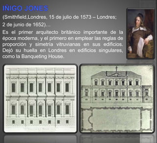(Smithfield,Londres, 15 de julio de 1573 – Londres;
2 de junio de 1652)…
Es el primer arquitecto británico importante de la
época moderna, y el primero en emplear las reglas de
proporción y simetría vitruvianas en sus edificios.
Dejó su huella en Londres en edificios singulares,
como la Banqueting House.
 