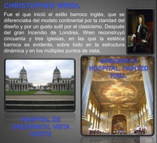 Fue el que inició el estilo barroco inglés, que se
diferenciaba del modelo continental por la claridad del
diseño y por un gusto sutil por el clasicismo. Después
del gran Incendio de Londres, Wren reconstruyó
cincuenta y tres iglesias, en las que la estética
barroca es evidente, sobre todo en la estructura
dinámica y en los múltiples puntos de vista.
 