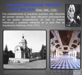 (Graz, 1656 - 1723)
Fue probablemente el arquitecto austriaco más influyente
del periodo barroco. Sus ideas influyeron profundamente
en los gustos arquitectónicos en todo el Imperio
Habsburgo y quedaron reflejadas en su obra Plan de
Arquitectura Histórica y Civil (1721)
 