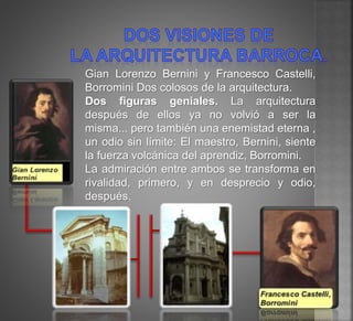Gian Lorenzo Bernini y Francesco Castelli,
Borromini Dos colosos de la arquitectura.
Dos figuras geniales. La arquitectura
después de ellos ya no volvió a ser la
misma... pero también una enemistad eterna ,
un odio sin límite: El maestro, Bernini, siente
la fuerza volcánica del aprendiz, Borromini.
La admiración entre ambos se transforma en
rivalidad, primero, y en desprecio y odio,
después.
 