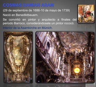 (29 de septiembre de 1686-10 de mayo de 1739)
Nació en Benediktbeuern.
Se convirtió en pintor y arquitecto a finales del
periodo Barroco, considerándosele un pintor rococó.
Interior de la Asamkirche en Múnich.
 
