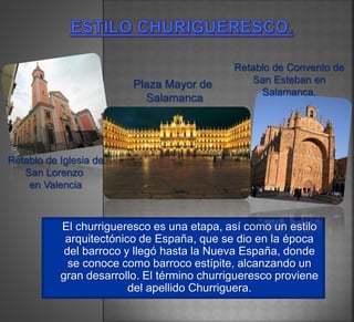 El churrigueresco es una etapa, así como un estilo
arquitectónico de España, que se dio en la época
del barroco y llegó hasta la Nueva España, donde
se conoce como barroco estípite, alcanzando un
gran desarrollo. El término churrigueresco proviene
del apellido Churriguera.
Retablo de Convento de
San Esteban en
Salamanca.
Plaza Mayor de
Salamanca
Retablo de Iglesia de
San Lorenzo
en Valencia
 