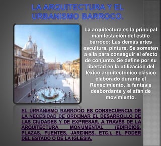 La arquitectura es la principal
manifestación del estilo
barroco: Las demás artes
escultura, pintura. Se someten
a ella para conseguir el efecto
de conjunto. Se define por su
libertad en la utilización del
léxico arquitectónico clásico
elaborado durante el
Renacimiento, la fantasía
desbordante y el afán de
movimiento.
 