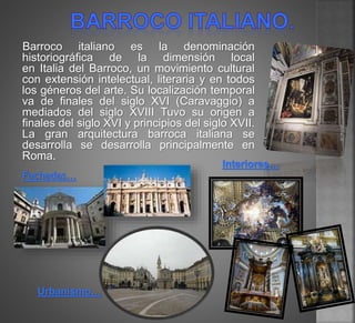 Barroco italiano es la denominación
historiográfica de la dimensión local
en Italia del Barroco, un movimiento cultural
con extensión intelectual, literaria y en todos
los géneros del arte. Su localización temporal
va de finales del siglo XVI (Caravaggio) a
mediados del siglo XVIII Tuvo su origen a
finales del siglo XVI y principios del siglo XVII.
La gran arquitectura barroca italiana se
desarrolla se desarrolla principalmente en
Roma.
Fachadas…
Interiores…
Urbanismo…
 