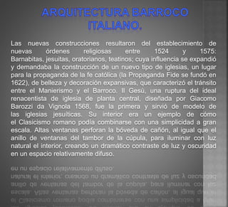 Las nuevas construcciones resultaron del establecimiento de
nuevas órdenes religiosas entre 1524 y 1575:
Barnabitas, jesuitas, oratorianos, teatinos; cuya influencia se expandió
y demandaba la construcción de un nuevo tipo de iglesias, un lugar
para la propaganda de la fe católica (la Propaganda Fide se fundó en
1622), de belleza y decoración expansivas, que caracterizó el tránsito
entre el Manierismo y el Barroco. Il Gesù, una ruptura del ideal
renacentista de iglesia de planta central, diseñada por Giacomo
Barozzi da Vignola 1568, fue la primera y sirvió de modelo de
las iglesias jesuíticas. Su interior era un ejemplo de cómo
el Clasicismo romano podía combinarse con una simplicidad a gran
escala. Altas ventanas perforan la bóveda de cañón, al igual que el
anillo de ventanas del tambor de la cúpula, para iluminar con luz
natural el interior, creando un dramático contraste de luz y oscuridad
en un espacio relativamente difuso.
 