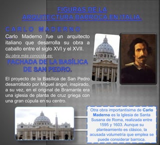 Carlo Maderno fue un arquitecto
italiano que desarrolla su obra a
caballo entre el siglo XVI y el XVII.
Su obra más conocida es:
El proyecto de la Basílica de San Pedro
desarrollado por Miguel ángel, inspirado,
a su vez, en el original de Bramante era
una iglesia de planta de cruz griega con
una gran cúpula en su centro.
Otra obra importantísima de Carlo
Maderno es la Iglesia de Santa
Susana de Roma, realizada entre
1595 y 1603. Aunque su
planteamiento es clásico, la
acusada volumetría que emplea se
puede considerar barroca.
 