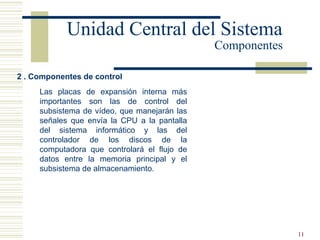 11
2 . Componentes de control
Unidad Central del Sistema
Componentes
Las placas de expansión interna más
importantes son las de control del
subsistema de vídeo, que manejarán las
señales que envía la CPU a la pantalla
del sistema informático y las del
controlador de los discos de la
computadora que controlará el flujo de
datos entre la memoria principal y el
subsistema de almacenamiento.
 