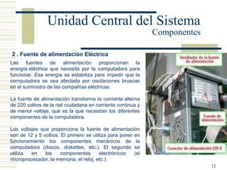 12
2 . Fuente de alimentación Eléctrica
Las fuentes de alimentación proporcionan la
energía eléctrica que necesita por la computadora para
funcionar. Esa energía se estabiliza para impedir que la
computadora se vea afectada por oscilaciones bruscas
en el suministro de las compañías eléctricas.
La fuente de alimentación transforma la corriente alterna
de 220 voltios de la red ciudadana en corriente continua y
de menor voltaje, que es la que necesitan los diferentes
componentes de la computadora.
Los voltajes que proporciona la fuente de alimentación
son de 12 y 5 voltios. El primero se utiliza para poner en
funcionamiento los componentes mecánicos de la
computadora (discos, diskettes, etc.). El segundo se
utiliza en los componentes electrónicos (el
microprocesador, la memoria, el reloj, etc.).
Unidad Central del Sistema
Componentes
 