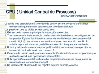 17
CPU ( Unidad Central de Procesos)CPU ( Unidad Central de Procesos)
UNIDAD DE CONTROL
La salida que proporcionará la unidad de control será el conjunto de órdenes
elementales que servirán para ejecutar la orden solicitada.
Los pasos en que se divide este proceso son:
1. Extraer de la memoria principal la instrucción a ejecutar.
2. Tras reconocer la instrucción, la unidad de control establece la configuración de
las puertas lógicas (las interconexiones de los diferentes componentes del
circuito lógico) que se van a ver involucradas en la operación de cálculo
solicitada por la instrucción, estableciendo el circuito que va a resolverla.
3. Busca y extrae de la memoria principal los datos necesarios para ejecutar la
instrucción indicada en el paso número 1.
4. Ordena a la unidad involucrada en la resolución de la instrucción en proceso que
realice las oportunas operaciones elementales.
5. Si la operación elemental realizada ha proporcionado nuevos datos, éstos se
almacenan en la memoria principal.
6. Se incrementa el contenido del registro puntero de instrucciones.
 