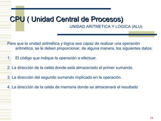 19
CPU ( Unidad Central de Procesos)CPU ( Unidad Central de Procesos)
UNIDAD ARITMETICA Y LOGICA (ALU)
Para que la unidad aritmética y lógica sea capaz de realizar una operación
aritmética, se le deben proporcionar, de alguna manera, los siguientes datos:
1. El código que indique la operación a efectuar.
2. La dirección de la celda donde está almacenado el primer sumando.
3. La dirección del segundo sumando implicado en la operación.
4. La dirección de la celda de memoria donde se almacenará el resultado
 