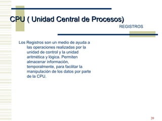 20
CPU ( Unidad Central de Procesos)CPU ( Unidad Central de Procesos)
REGISTROS
Los Registros son un medio de ayuda a
las operaciones realizadas por la
unidad de control y la unidad
aritmética y lógica. Permiten
almacenar información,
temporalmente, para facilitar la
manipulación de los datos por parte
de la CPU.
 