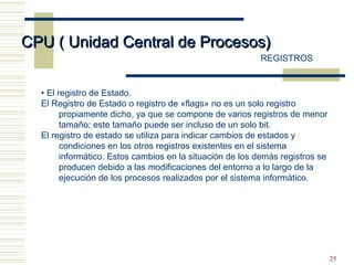 25
CPU ( Unidad Central de Procesos)CPU ( Unidad Central de Procesos)
REGISTROS
• El registro de Estado.
El Registro de Estado o registro de «flags» no es un solo registro
propiamente dicho, ya que se compone de varios registros de menor
tamaño; este tamaño puede ser incluso de un solo bit.
El registro de estado se utiliza para indicar cambios de estados y
condiciones en los otros registros existentes en el sistema
informático. Estos cambios en la situación de los demás registros se
producen debido a las modificaciones del entorno a lo largo de la
ejecución de los procesos realizados por el sistema informático.
 