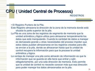 26
CPU ( Unidad Central de Procesos)CPU ( Unidad Central de Procesos)
REGISTROS
• El Registro Puntero de la Pila.
Este Registro almacena la dirección de la zona de la memoria donde está
situada la parte superior de la pila.
La Pila es una zona de los registros de segmento de memoria que la
unidad aritmética y lógica utiliza para almacenar temporalmente los
datos que está manipulando. Cuando la cantidad de datos a manejar
es demasiado grande u otras necesidades del proceso impiden que
estos datos puedan almacenarse en los registros creados para ello
se envían a la pila, donde se almacenan hasta que la unidad de
control recupera la información para que la procese la unidad
aritmética y lógica.
La ventaja de manejar una pila como almacén de información es que la
información que se guarda en ella tiene que entrar y salir,
obligatoriamente, por una sola dirección de memoria. Esto permite
que la unidad de control no necesite conocer más que esa dirección
para poder manejar los datos almacenados en la pila.
 