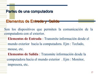 27
Son los dispositivos que permiten la comunicación de la
computadora con el exterior.
Elementos de Entrada : Transmite información desde el
mundo exterior hacia la computadora. Ejm : Teclado,
mouse, etc.
Elementos de Salida : Transmite información desde la
computadora hacia el mundo exterior . Ejm : Monitor,
impresora, etc.
Partes de una computadoraPartes de una computadora
Elementos de Entrada y SalidaElementos de Entrada y Salida
 