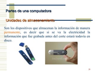 28
Son los dispositivos que almacenan la información de manera
permanente, es decir que si se va la electricidad la
información que fue grabada antes del corte estará todavía en
disco.
Partes de una computadoraPartes de una computadora
Unidades de almacenamientoUnidades de almacenamiento
 
