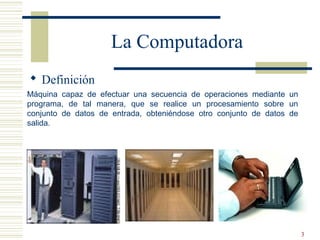 3
 Definición
La Computadora
Máquina capaz de efectuar una secuencia de operaciones mediante un
programa, de tal manera, que se realice un procesamiento sobre un
conjunto de datos de entrada, obteniéndose otro conjunto de datos de
salida.
 