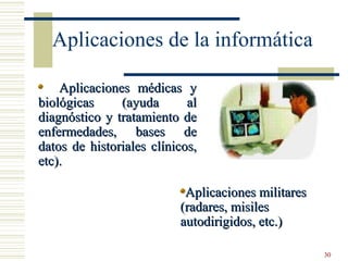 30
Aplicaciones de la informática
Aplicaciones médicas yAplicaciones médicas y
biológicas (ayuda albiológicas (ayuda al
diagnóstico y tratamiento dediagnóstico y tratamiento de
enfermedades, bases deenfermedades, bases de
datos de historiales clínicos,datos de historiales clínicos,
etc).etc).
Aplicaciones militaresAplicaciones militares
(radares, misiles(radares, misiles
autodirigidos, etc.)autodirigidos, etc.)
 