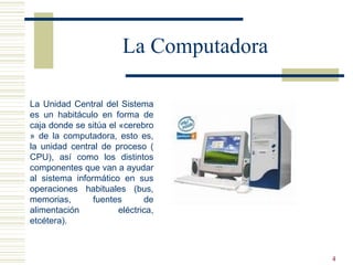 4
La Computadora
La Unidad Central del Sistema
es un habitáculo en forma de
caja donde se sitúa el «cerebro
» de la computadora, esto es,
la unidad central de proceso (
CPU), así como los distintos
componentes que van a ayudar
al sistema informático en sus
operaciones habituales (bus,
memorias, fuentes de
alimentación eléctrica,
etcétera).
 