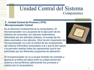 7
2 . Unidad Central de Proceso ( CPU)
Microprocesador Central
Es el elemento fundamental de la computadora. El
microprocesador va a ocuparse de la ejecución de las
órdenes de comandos, los cálculos matemáticos
solicitados por las referidas órdenes, el manejo de los
datos asociados a los cálculos. Otra función importante del
microprocesador va a ser el control de los componentes
del sistema informático conectados a él y que le dan apoyo
y le permiten realizar todas las operaciones que le son
solicitadas por los diferentes programas de aplicación.
El microprocesador se va a ocupar también de controlar y
gestionar el tráfico de datos entre la unidad central del
sistema y los periféricos optimizando los procesos a
realizar por la computadora.
Unidad Central del Sistema
Componentes
 