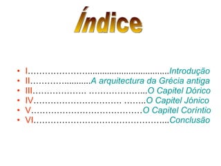 I ………………….................................. Introdução II …………........... A arquitectura da Grécia antiga III ………………. ………………... O Capitel Dórico IV …………………………. …….. O Capitel Jónico V ………………………………… O Capitel Coríntio VI ………………………………………... Conclusão Índice 